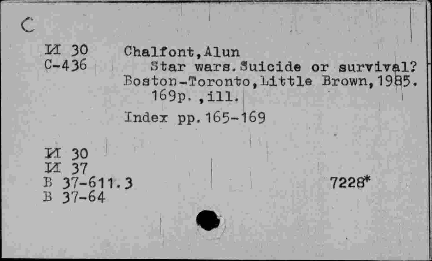 ﻿M 30 Chalfont,Alun
C-436	Star wars.Suicide or survival?
Boston-Toronto,Little Brown,1985.
I69p. .ill.
Index pp.165-169
M 30
M 37
B 37-611.3	7228*